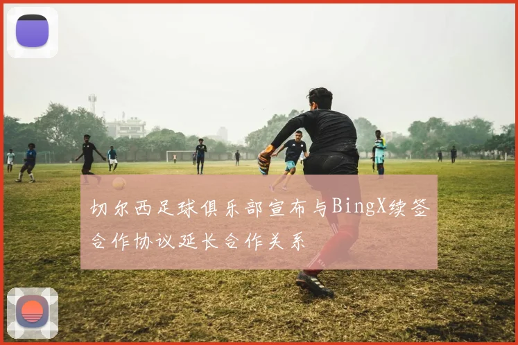切尔西足球俱乐部宣布与BingX续签合作协议延长合作关系