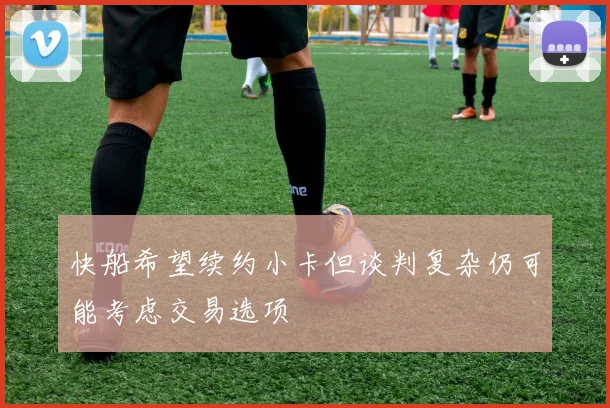 快船希望续约小卡但谈判复杂仍可能考虑交易选项