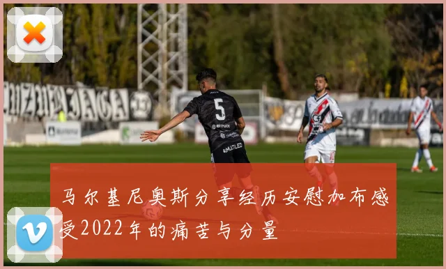 马尔基尼奥斯分享经历安慰加布感受2022年的痛苦与分量