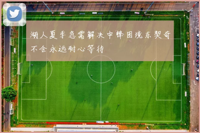 湖人夏季急需解决中锋困境东契奇不会永远耐心等待