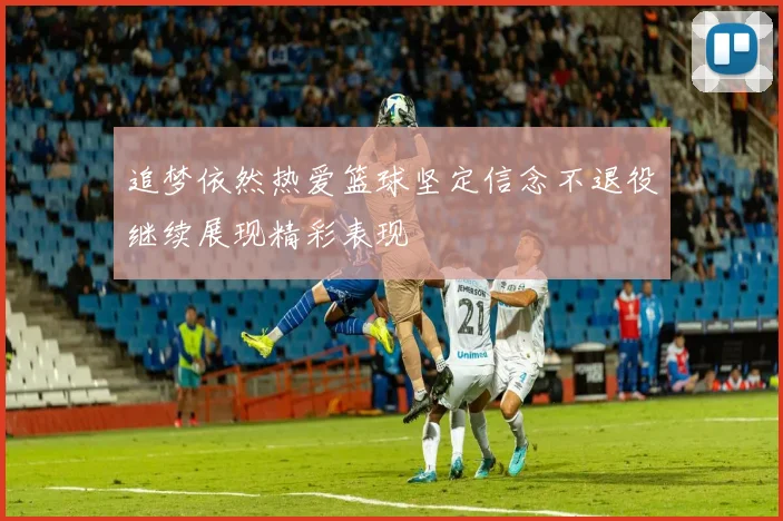 追梦依然热爱篮球坚定信念不退役继续展现精彩表现