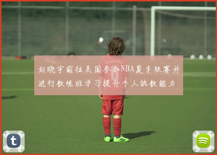 刘晓宇前往美国参加NBA夏季联赛并进行教练班学习提升个人执教能力