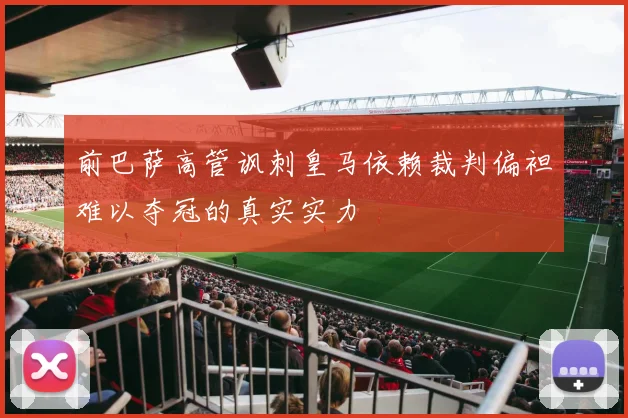 前巴萨高管讽刺皇马依赖裁判偏袒难以夺冠的真实实力