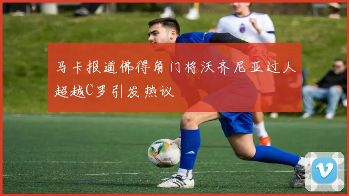 马卡报道佛得角门将沃齐尼亚过人超越C罗引发热议