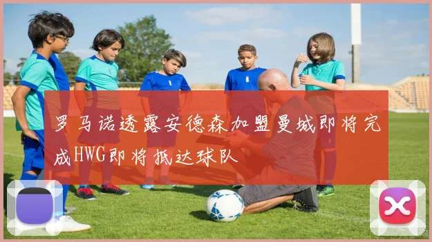 罗马诺透露安德森加盟曼城即将完成HWG即将抵达球队