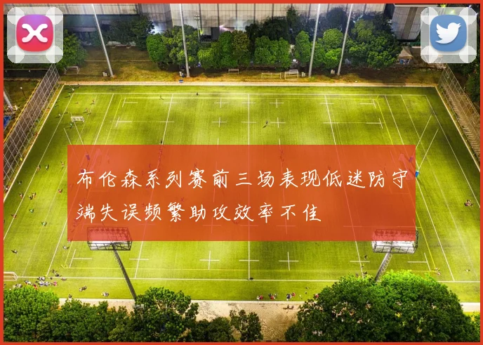 布伦森系列赛前三场表现低迷防守端失误频繁助攻效率不佳