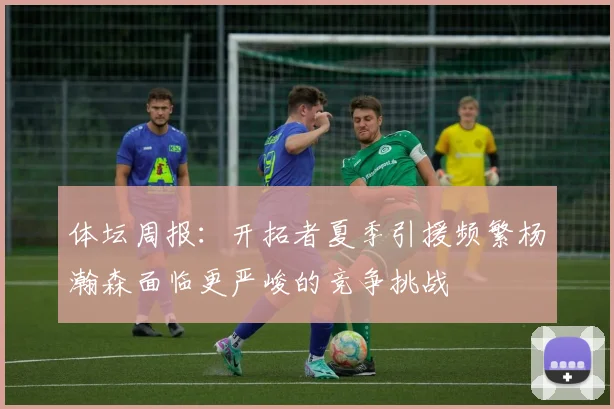 体坛周报：开拓者夏季引援频繁杨瀚森面临更严峻的竞争挑战