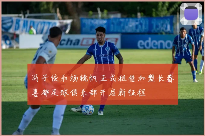 冯子俊和杨镜帆正式租借加盟长春喜都足球俱乐部开启新征程