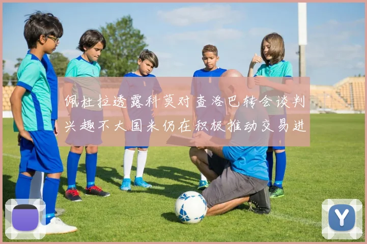 佩杜拉透露科莫对查洛巴转会谈判兴趣不大国米仍在积极推动交易进程
