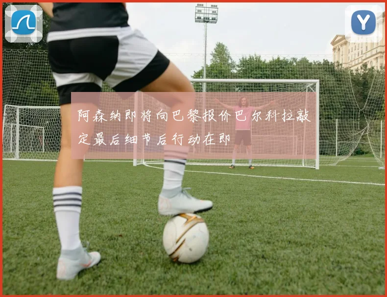 阿森纳即将向巴黎报价巴尔科拉敲定最后细节后行动在即