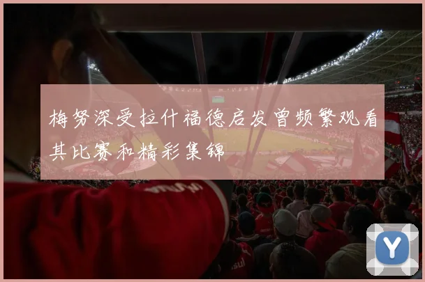 梅努深受拉什福德启发曾频繁观看其比赛和精彩集锦