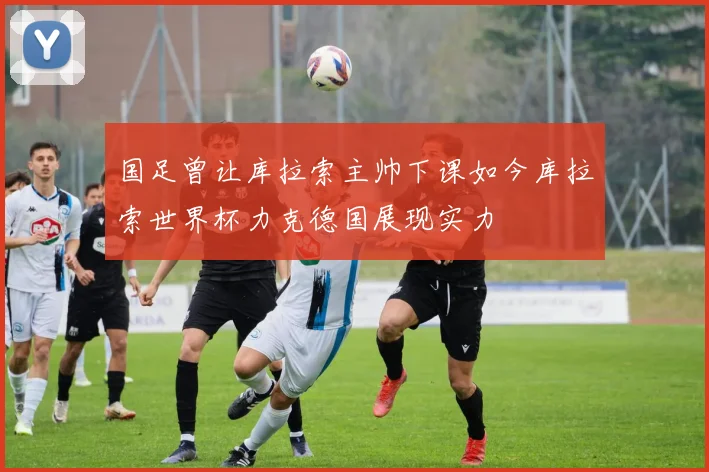 国足曾让库拉索主帅下课如今库拉索世界杯力克德国展现实力