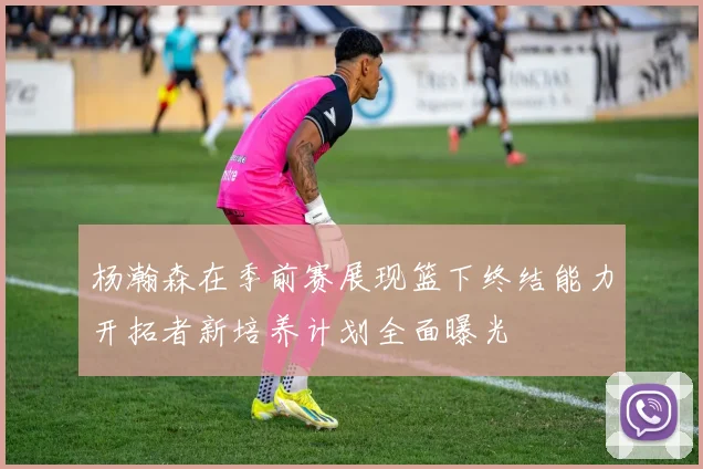 杨瀚森在季前赛展现篮下终结能力开拓者新培养计划全面曝光