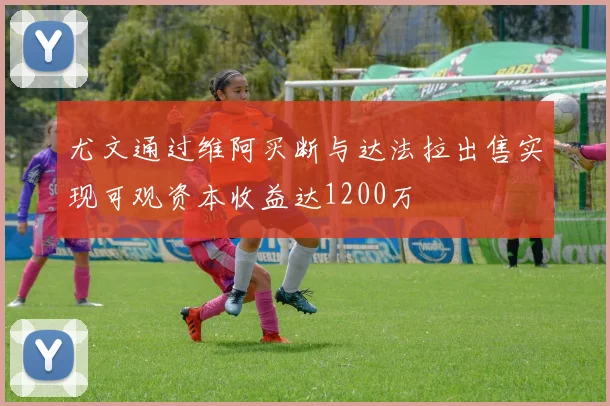 尤文通过维阿买断与达法拉出售实现可观资本收益达1200万