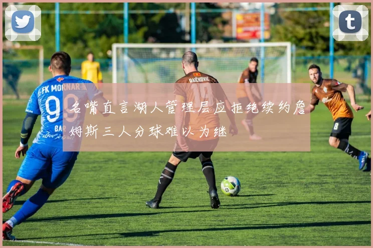 名嘴直言湖人管理层应拒绝续约詹姆斯三人分球难以为继