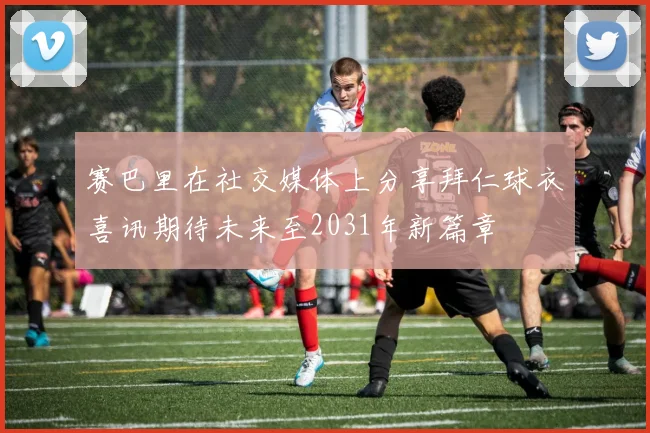 赛巴里在社交媒体上分享拜仁球衣喜讯期待未来至2031年新篇章