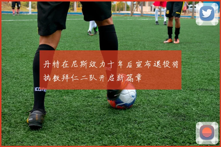 丹特在尼斯效力十年后宣布退役将执教拜仁二队开启新篇章