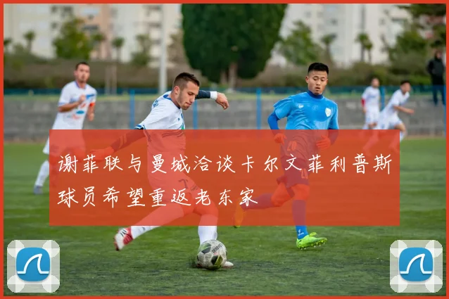 谢菲联与曼城洽谈卡尔文菲利普斯球员希望重返老东家