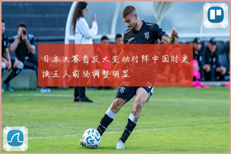日本决赛首发大变动对阵中国时更换五人前场调整明显