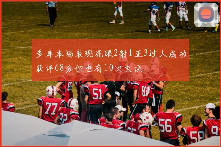 多库本场表现亮眼2射1正3过人成功获评68分但也有10次失误