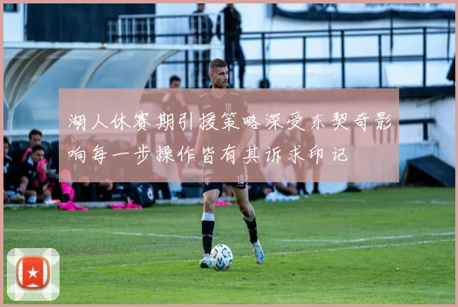 湖人休赛期引援策略深受东契奇影响每一步操作皆有其诉求印记