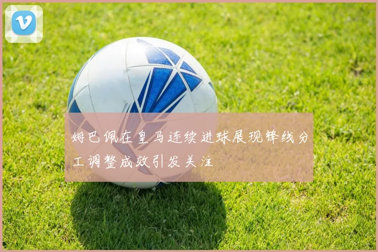 姆巴佩在皇马连续进球展现锋线分工调整成效引发关注