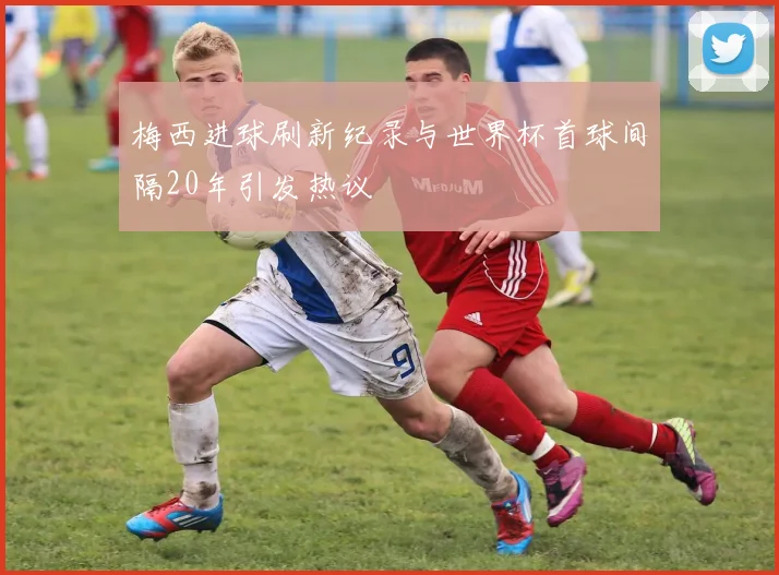 梅西进球刷新纪录与世界杯首球间隔20年引发热议