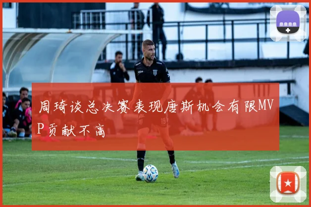 周琦谈总决赛表现唐斯机会有限MVP贡献不高