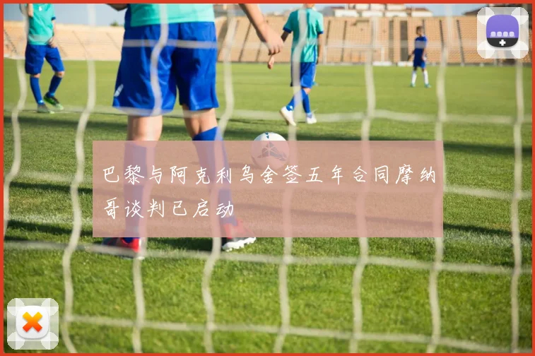 巴黎与阿克利乌舍签五年合同摩纳哥谈判已启动
